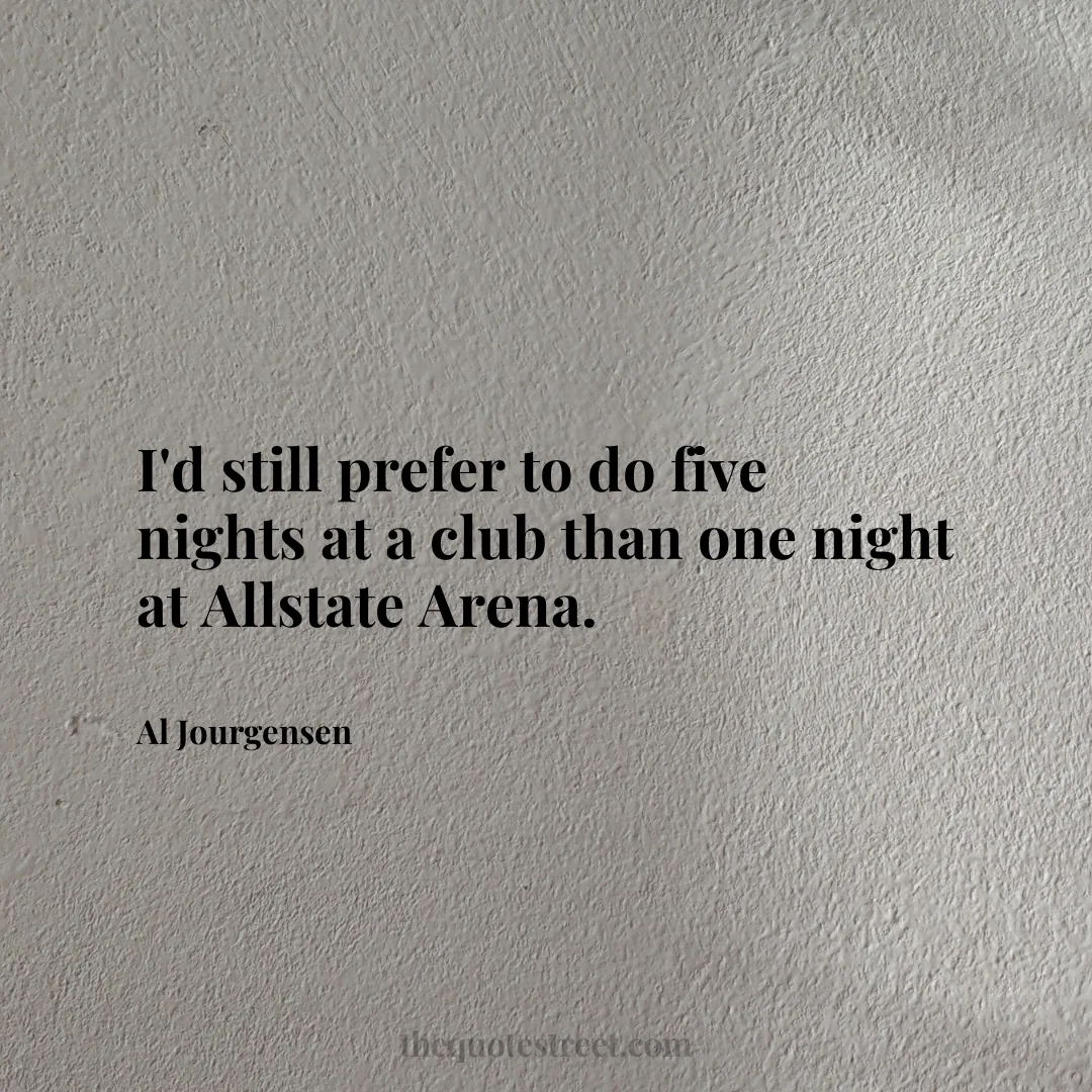 I'd still prefer to do five nights at a club than one night at Allstate Arena. - Al Jourgensen