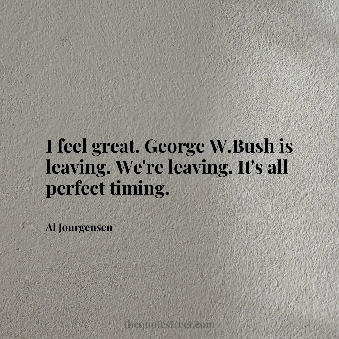 I feel great. George W.Bush is leaving. We're leaving. It's all perfect timing. - Al Jourgensen