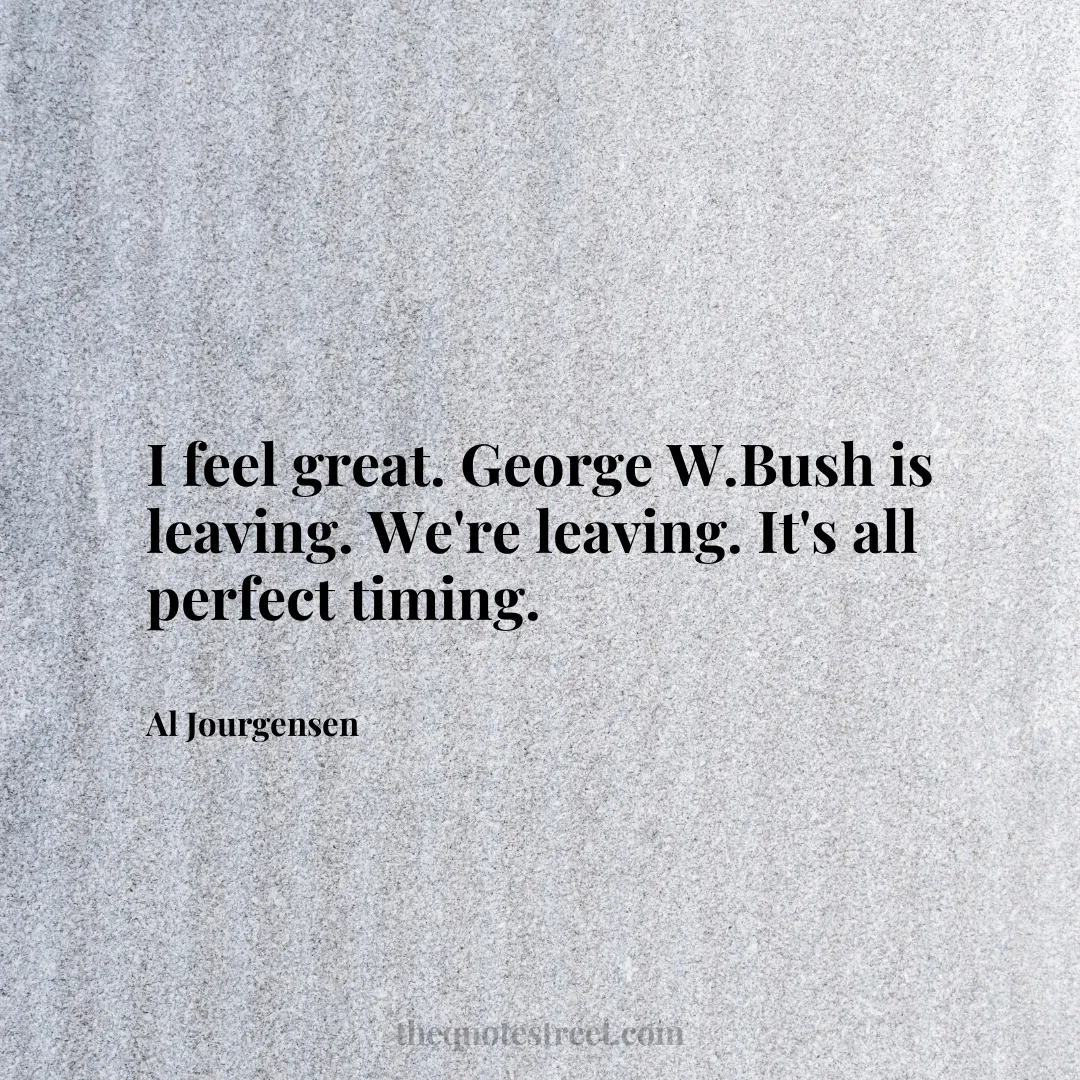 I feel great. George W.Bush is leaving. We're leaving. It's all perfect timing. - Al Jourgensen