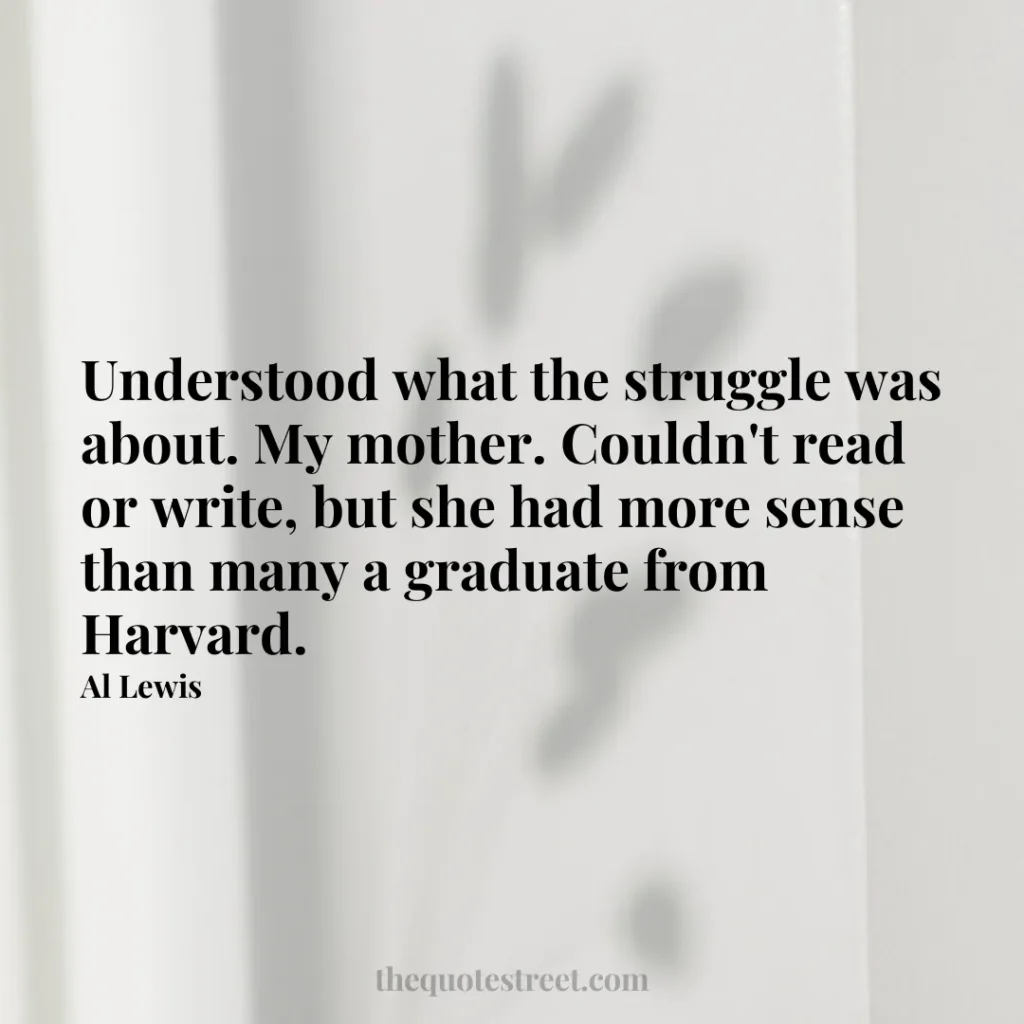 Understood what the struggle was about. My mother. Couldn't read or write