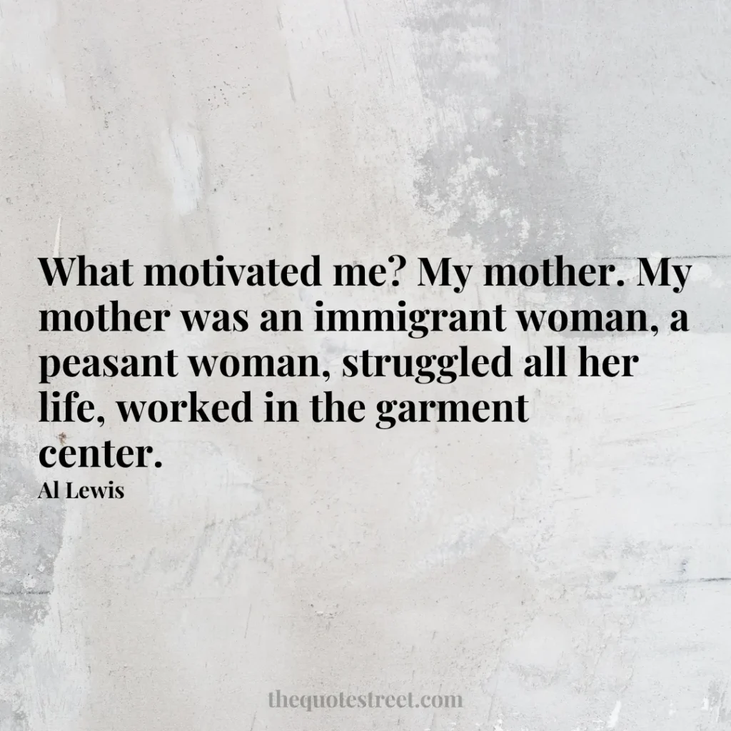 What motivated me? My mother. My mother was an immigrant woman