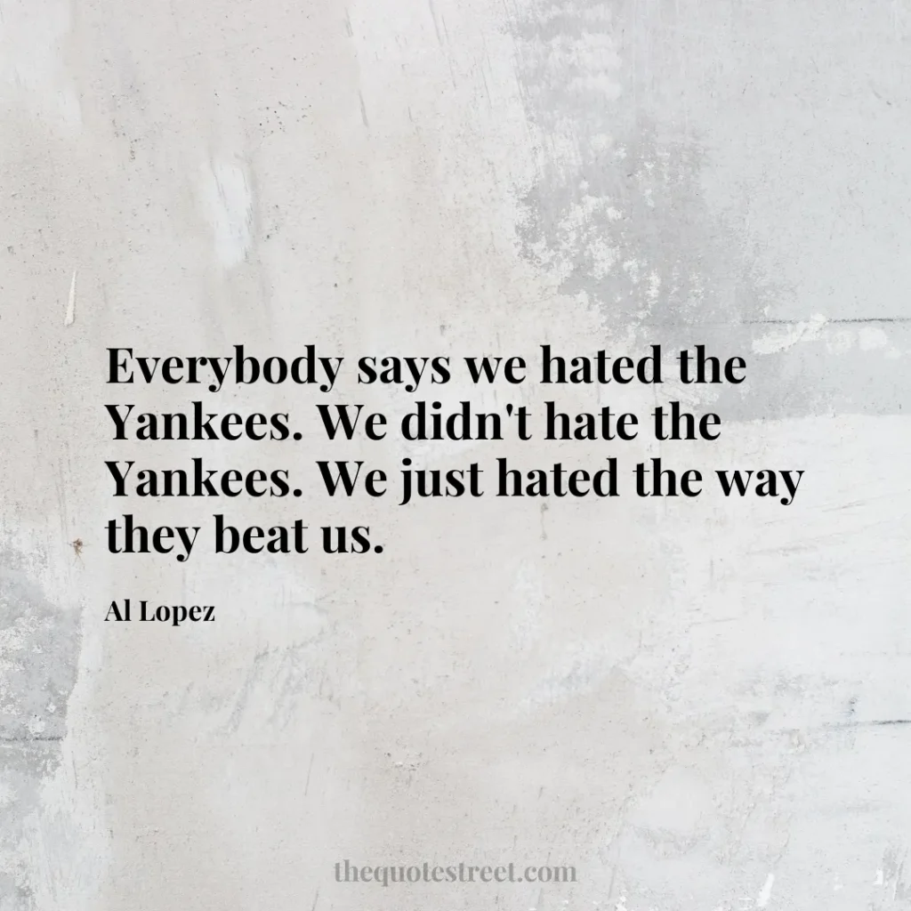 Everybody says we hated the Yankees. We didn't hate the Yankees. We just hated the way they beat us. - Al Lopez