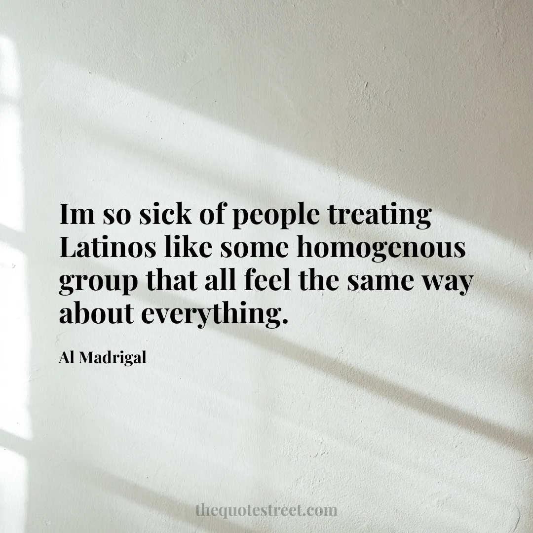 Im so sick of people treating Latinos like some homogenous group that all feel the same way about everything. - Al Madrigal