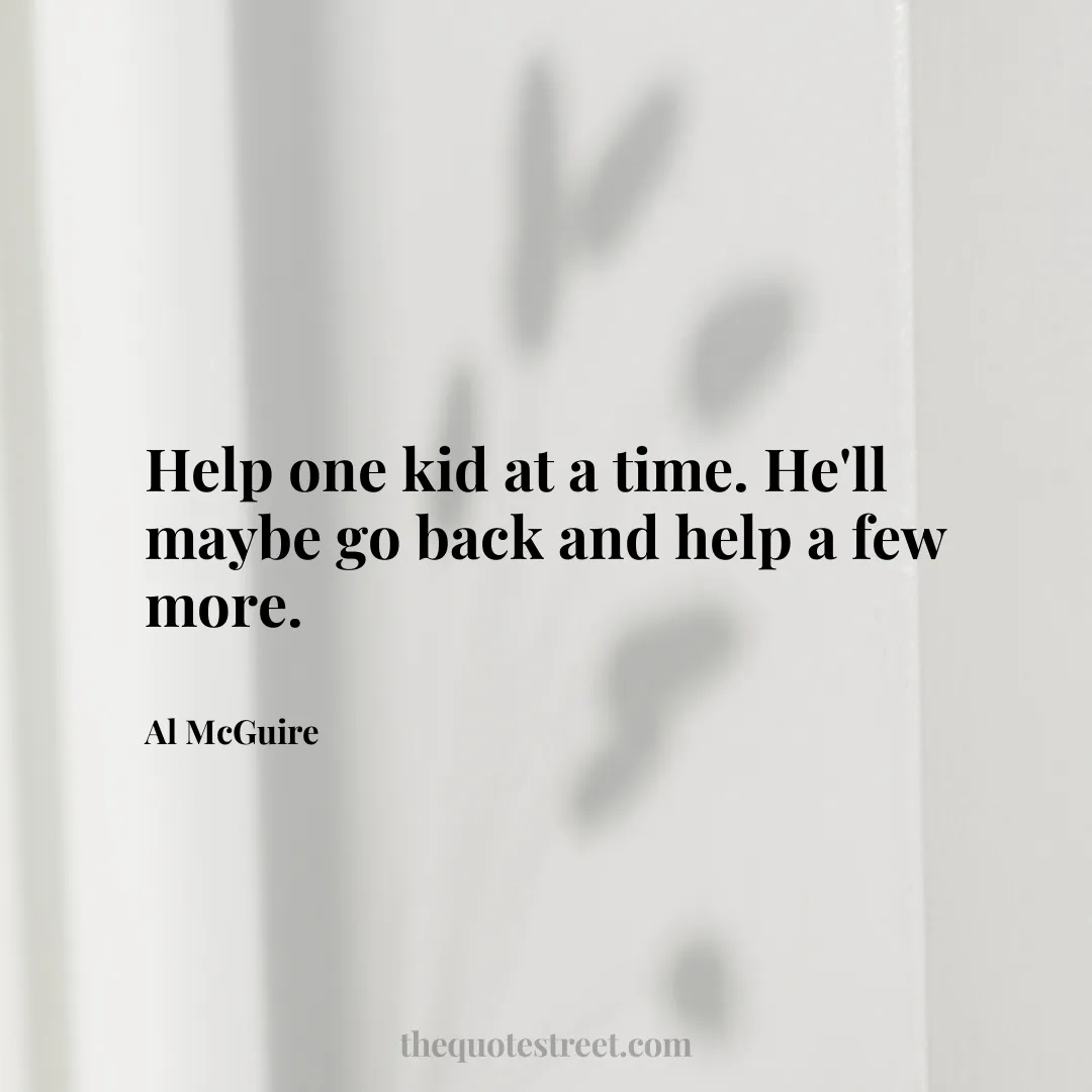 Help one kid at a time. He'll maybe go back and help a few more. - Al McGuire