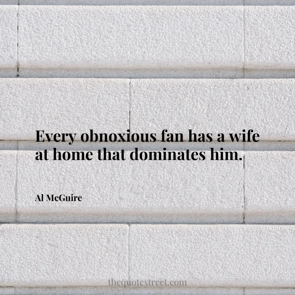 Every obnoxious fan has a wife at home that dominates him. - Al McGuire