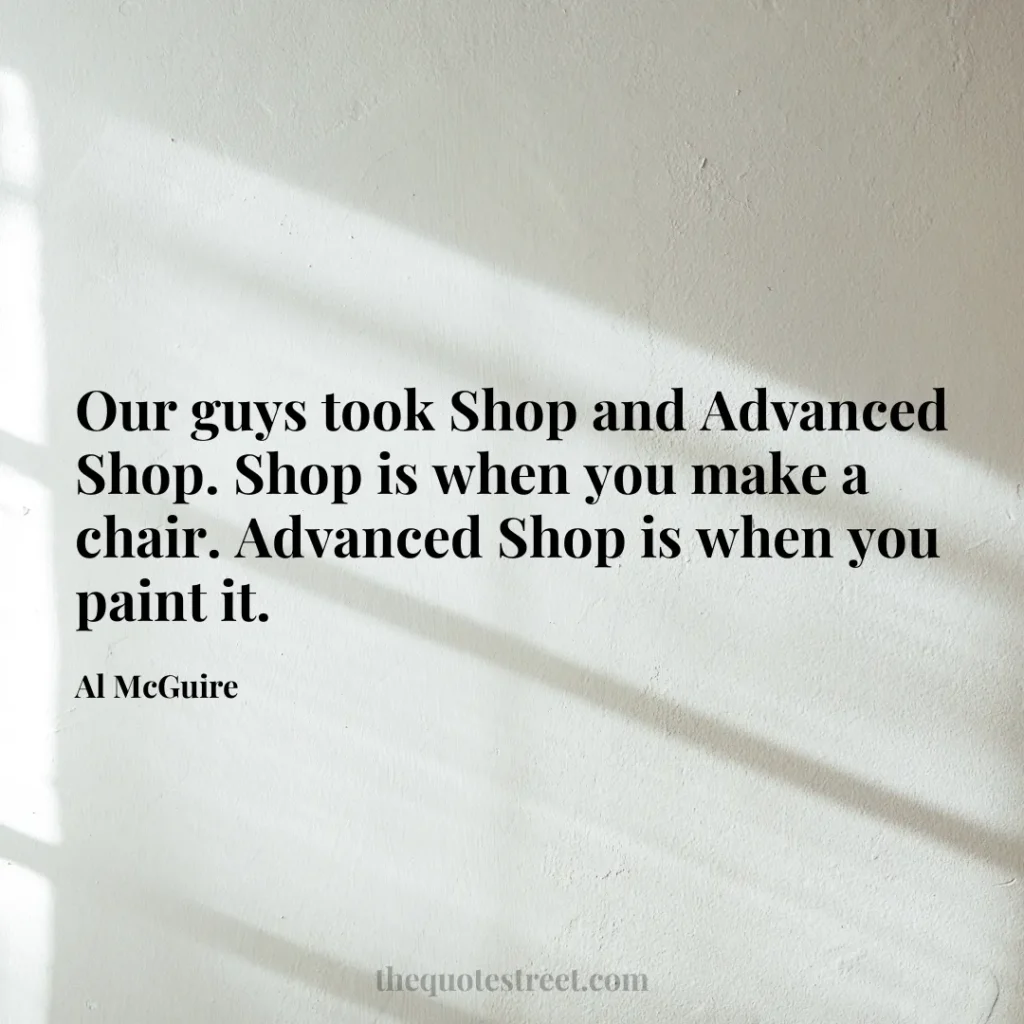 Our guys took Shop and Advanced Shop. Shop is when you make a chair. Advanced Shop is when you paint it. - Al McGuire