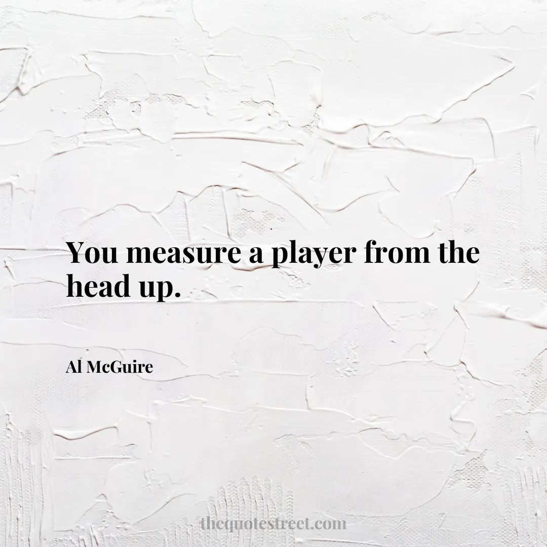 You measure a player from the head up. - Al McGuire