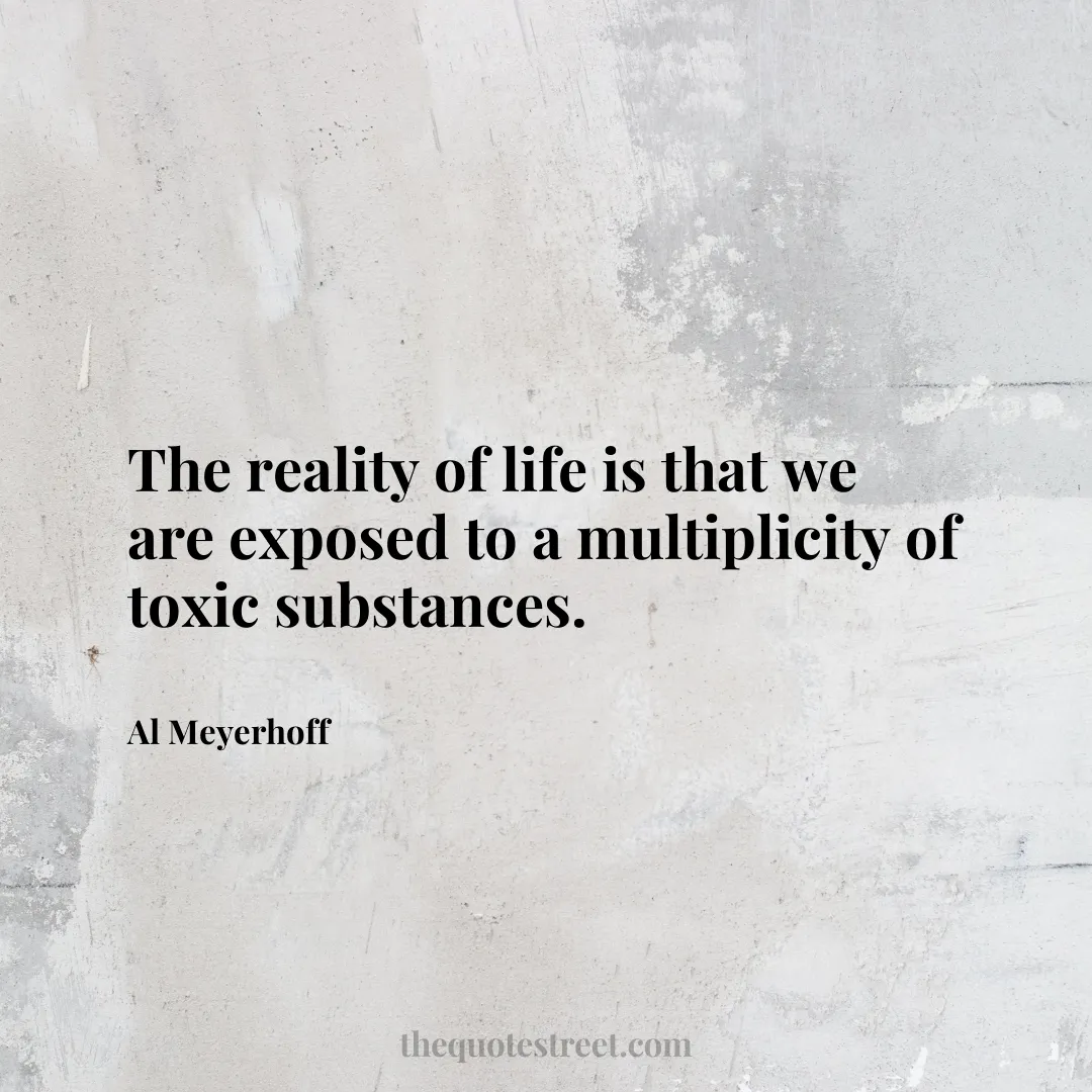The reality of life is that we are exposed to a multiplicity of toxic substances. - Al Meyerhoff