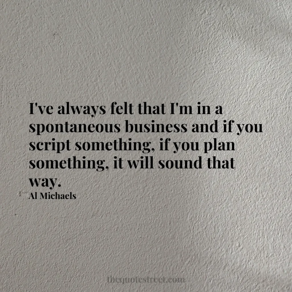 I've always felt that I'm in a spontaneous business and if you script something