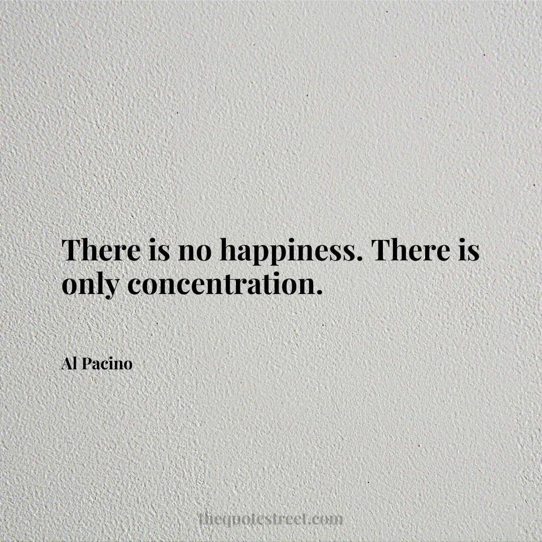 There is no happiness. There is only concentration. - Al Pacino
