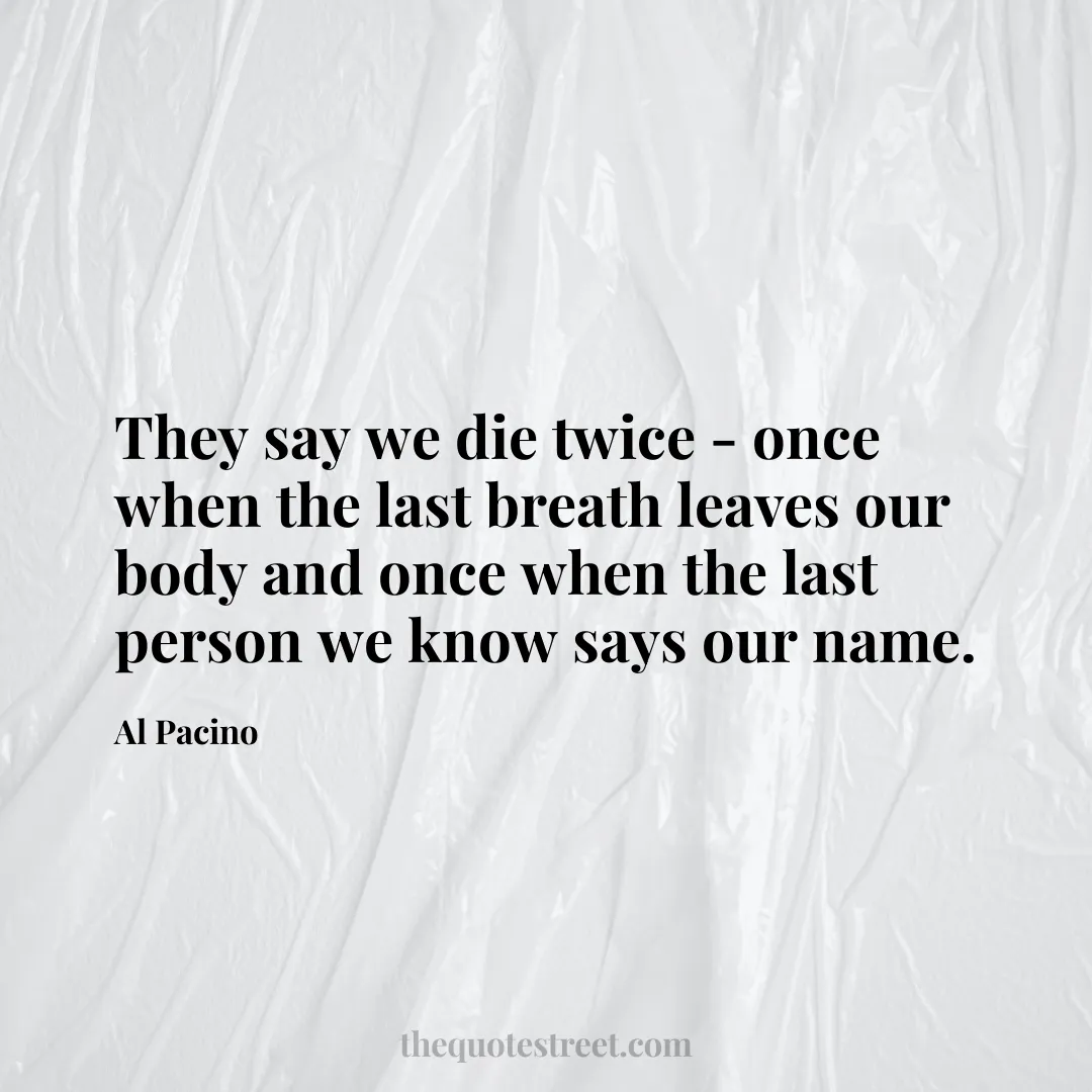 They say we die twice - once when the last breath leaves our body and once when the last person we know says our name. - Al Pacino