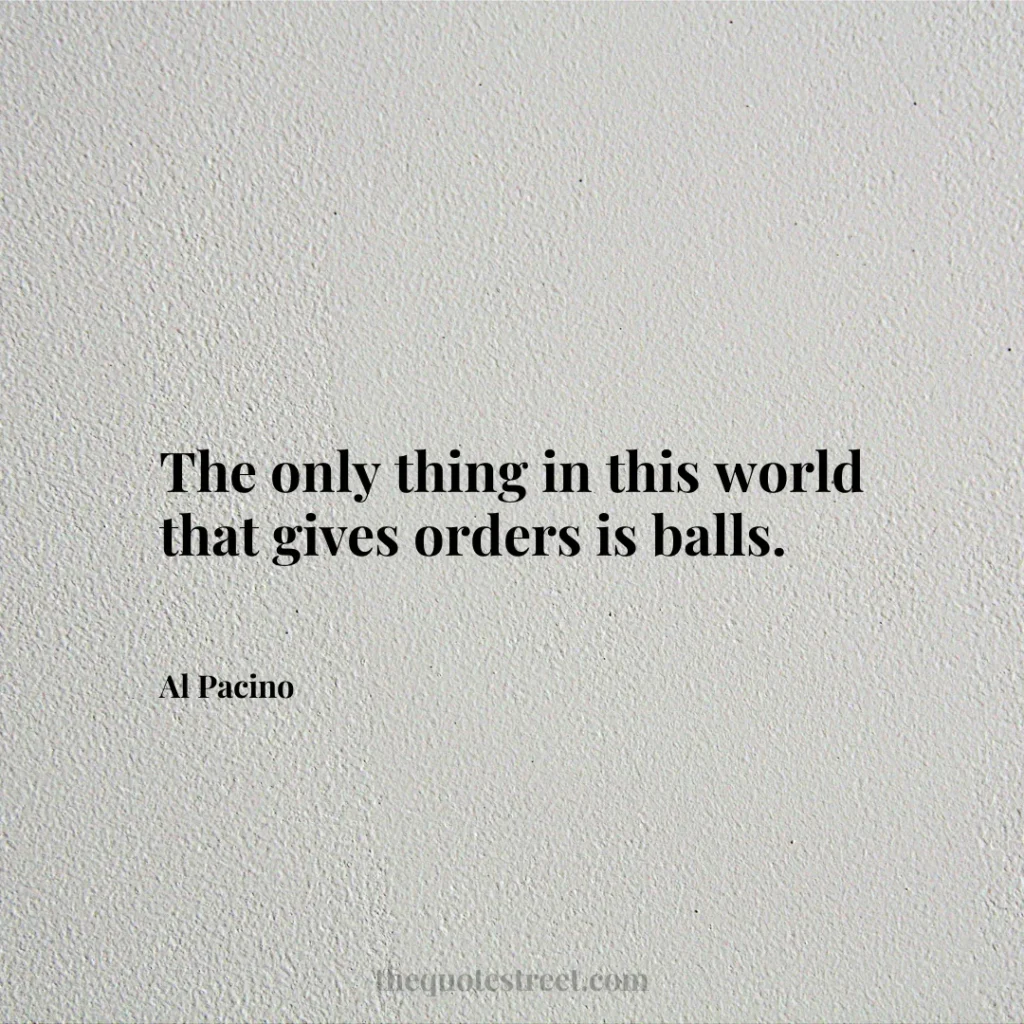 The only thing in this world that gives orders is balls. - Al Pacino