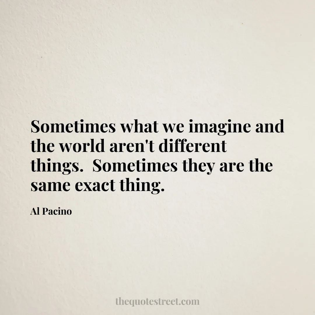 Sometimes what we imagine and the world aren't different things.  Sometimes they are the same exact thing. - Al Pacino