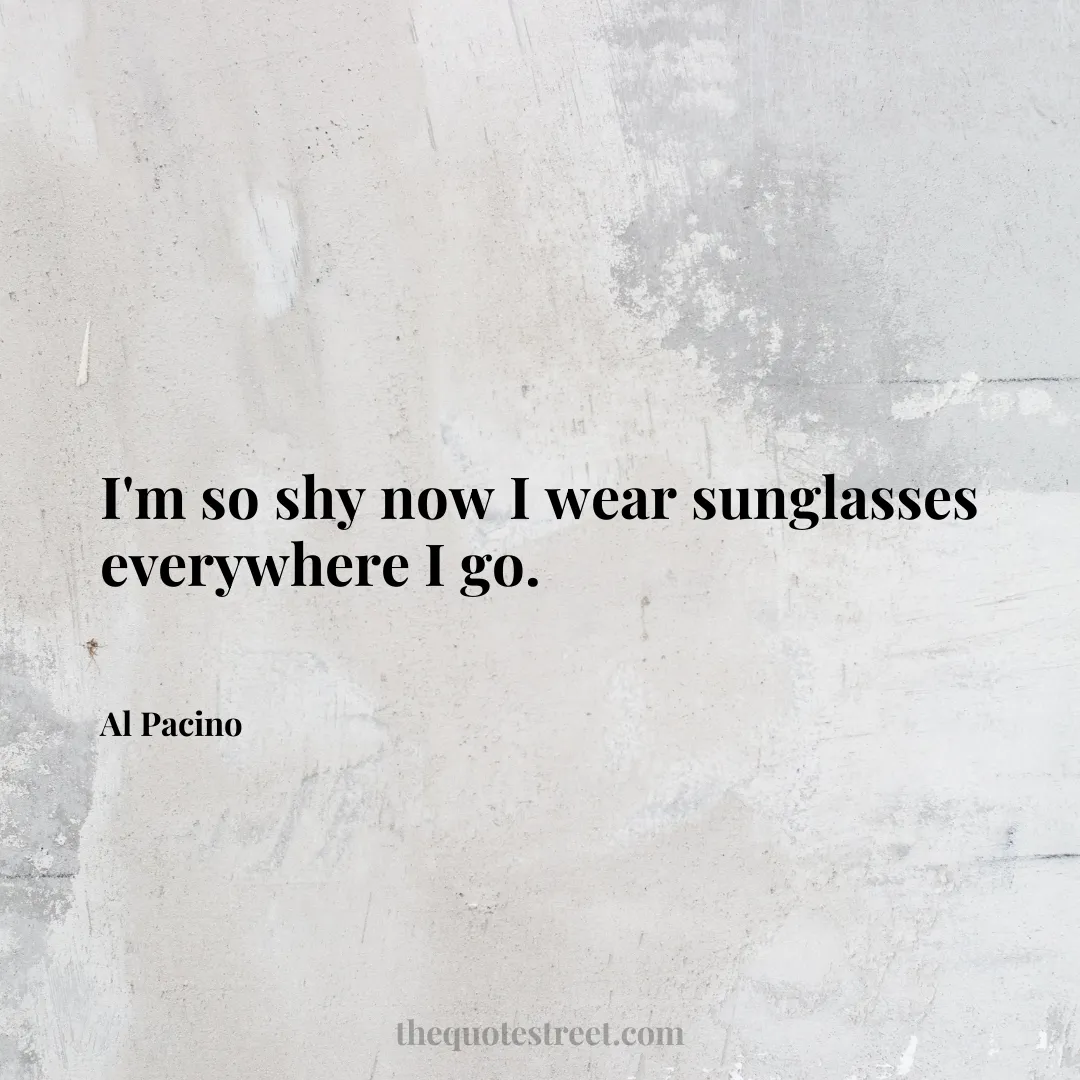 I'm so shy now I wear sunglasses everywhere I go. - Al Pacino