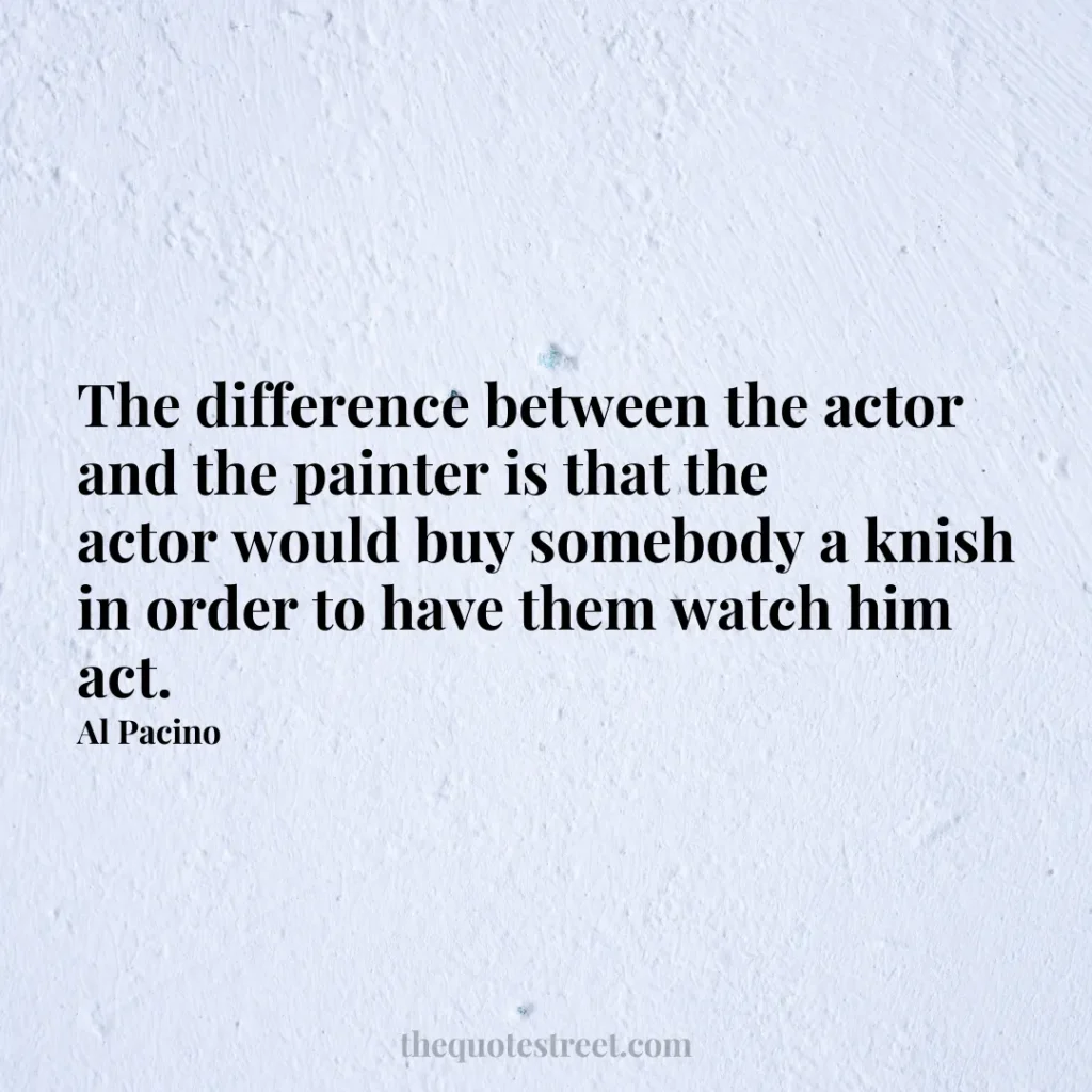 The difference between the actor and the painter is that the actor would buy somebody a knish in order to have them watch him act. - Al Pacino