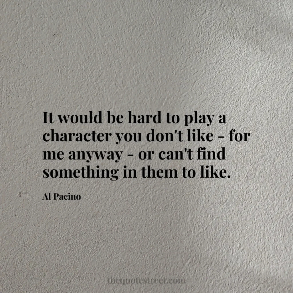 It would be hard to play a character you don't like - for me anyway - or can't find something in them to like. - Al Pacino
