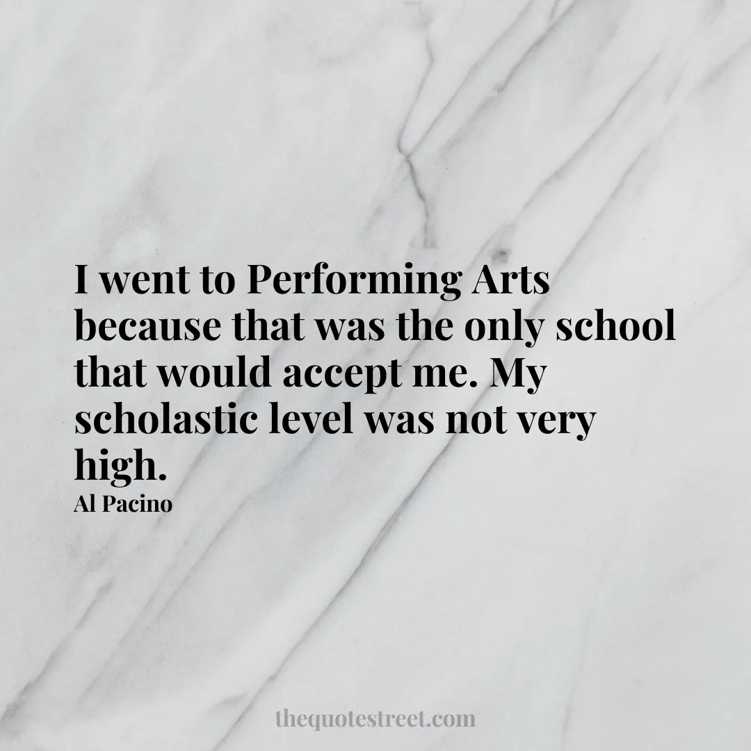 I went to Performing Arts because that was the only school that would accept me. My scholastic level was not very high. - Al Pacino