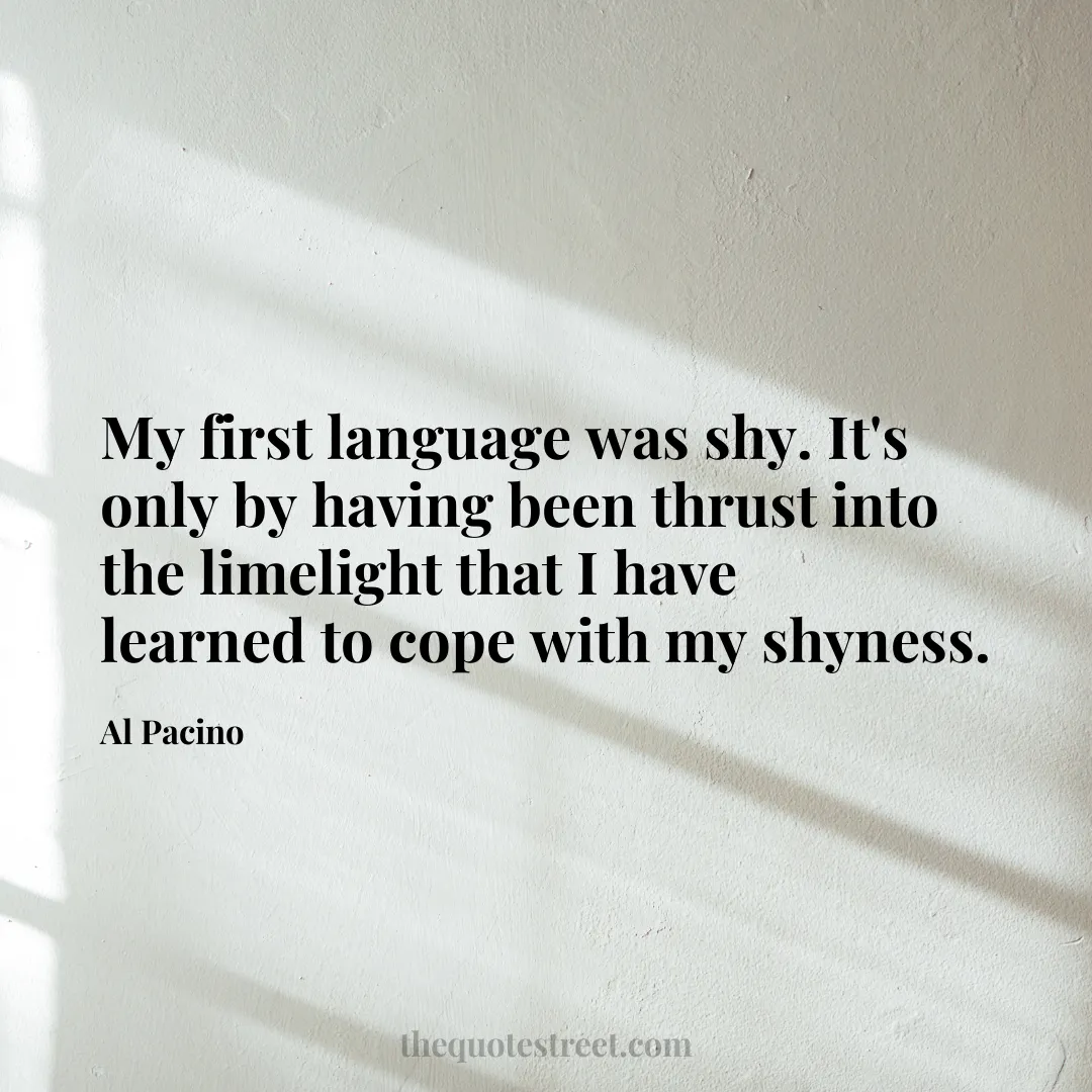 My first language was shy. It's only by having been thrust into the limelight that I have learned to cope with my shyness. - Al Pacino
