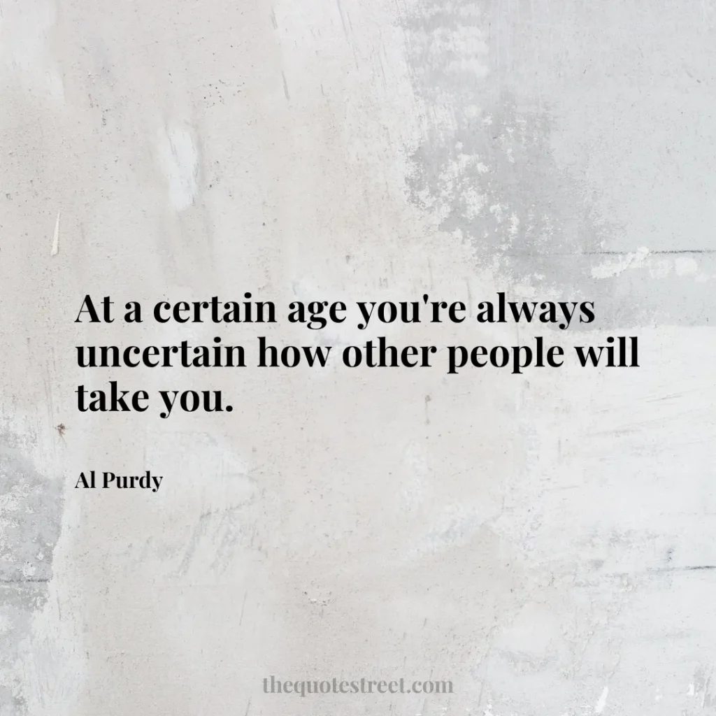 At a certain age you're always uncertain how other people will take you. - Al Purdy