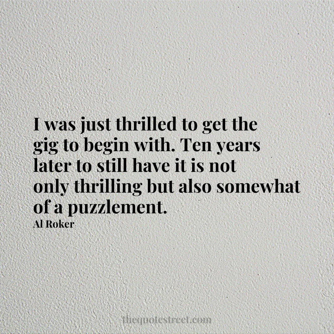 I was just thrilled to get the gig to begin with. Ten years later to still have it is not only thrilling but also somewhat of a puzzlement. - Al Roker