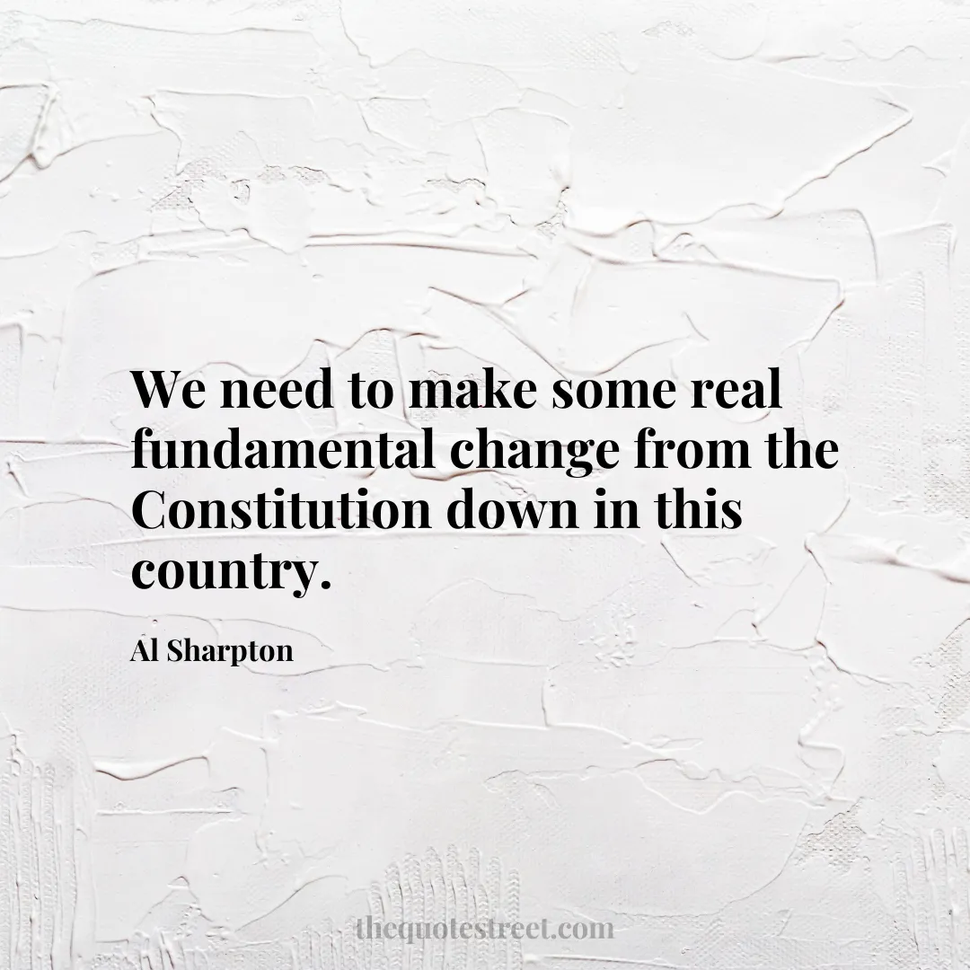We need to make some real fundamental change from the Constitution down in this country. - Al Sharpton