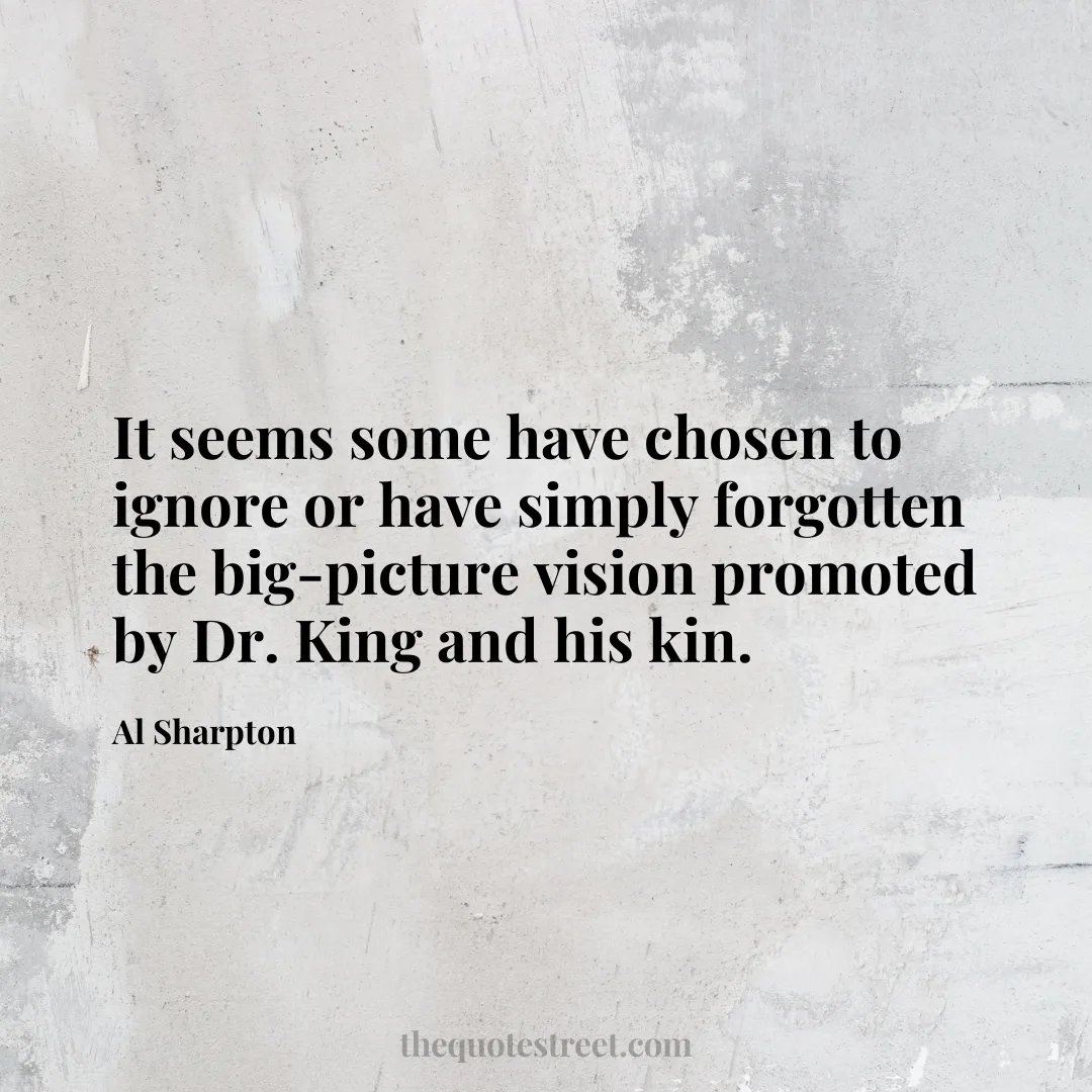 It seems some have chosen to ignore or have simply forgotten the big-picture vision promoted by Dr. King and his kin. - Al Sharpton