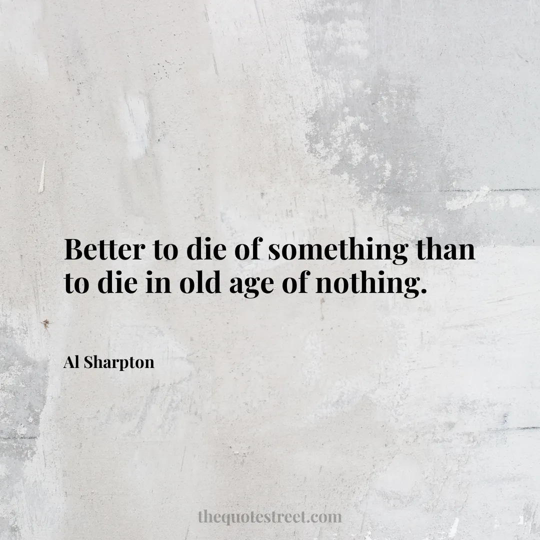 Better to die of something than to die in old age of nothing. - Al Sharpton