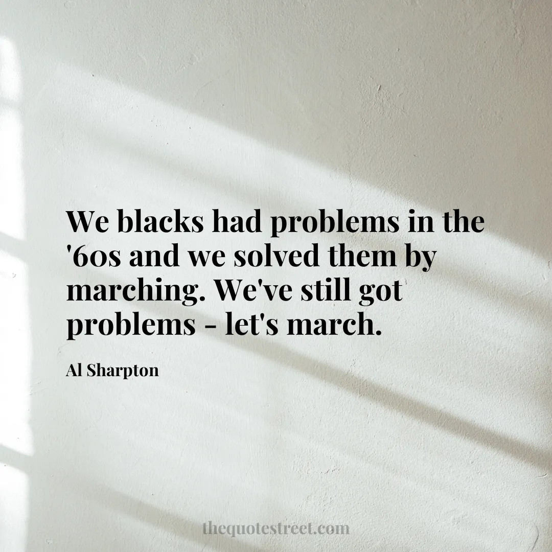 We blacks had problems in the '60s and we solved them by marching. We've still got problems - let's march. - Al Sharpton