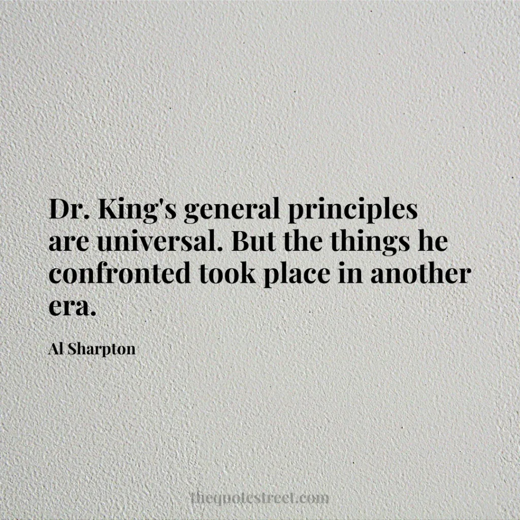 Dr. King's general principles are universal. But the things he confronted took place in another era. - Al Sharpton
