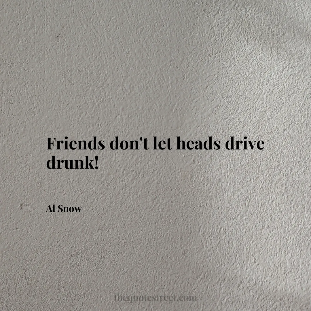 Friends don't let heads drive drunk! - Al Snow