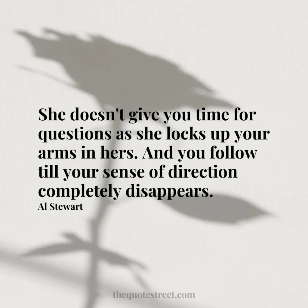 She doesn't give you time for questions as she locks up your arms in hers. And you follow till your sense of direction completely disappears. - Al Stewart