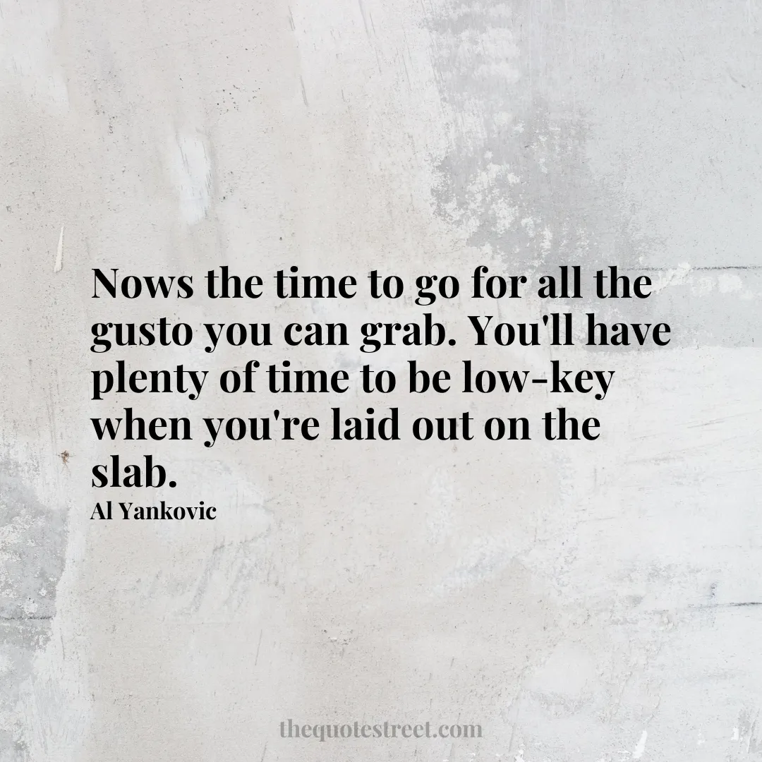 Nows the time to go for all the gusto you can grab. You'll have plenty of time to be low-key when you're laid out on the slab. - Al Yankovic