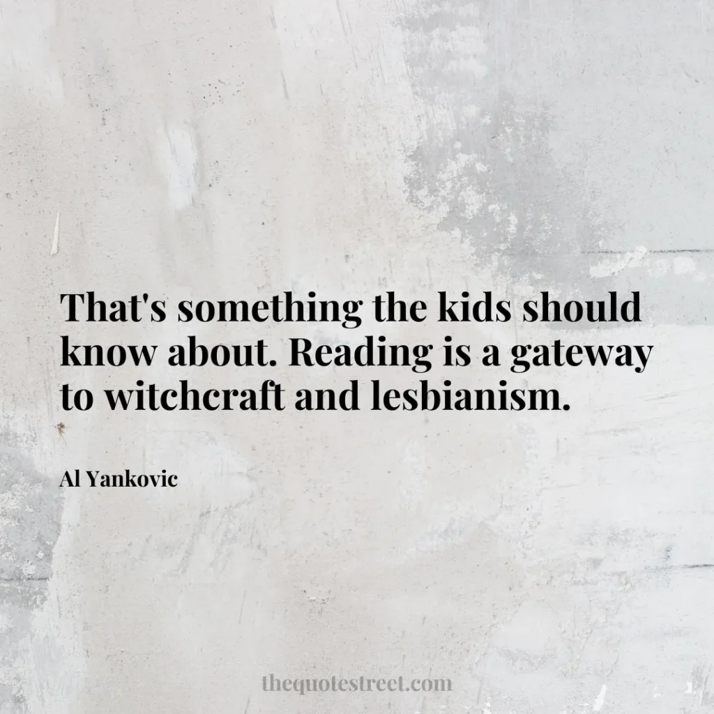 That's something the kids should know about. Reading is a gateway to witchcraft and lesbianism. - Al Yankovic