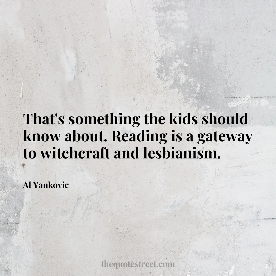 That's something the kids should know about. Reading is a gateway to witchcraft and lesbianism. - Al Yankovic