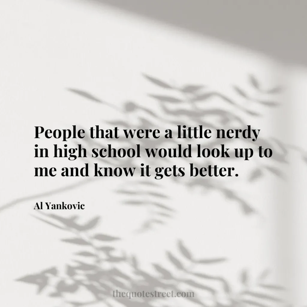 People that were a little nerdy in high school would look up to me and know it gets better. - Al Yankovic