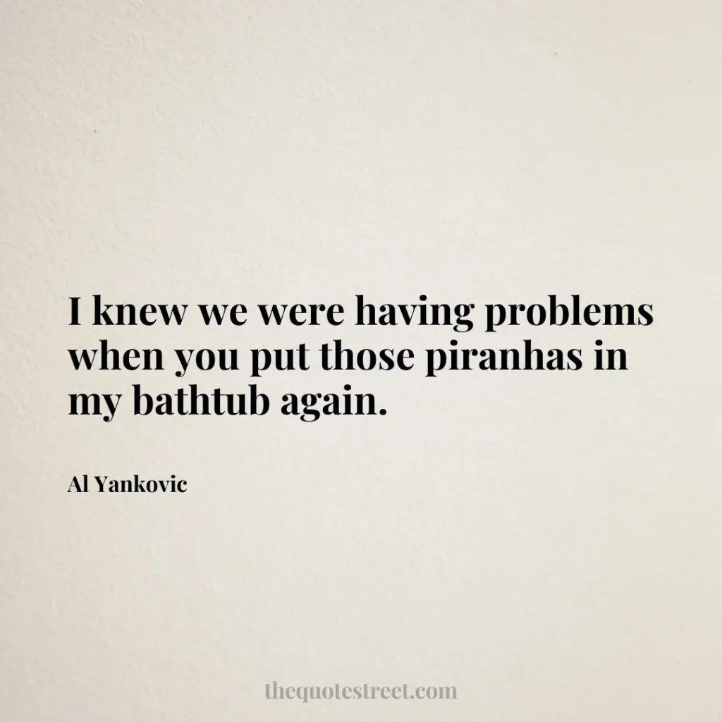 I knew we were having problems when you put those piranhas in my bathtub again. - Al Yankovic