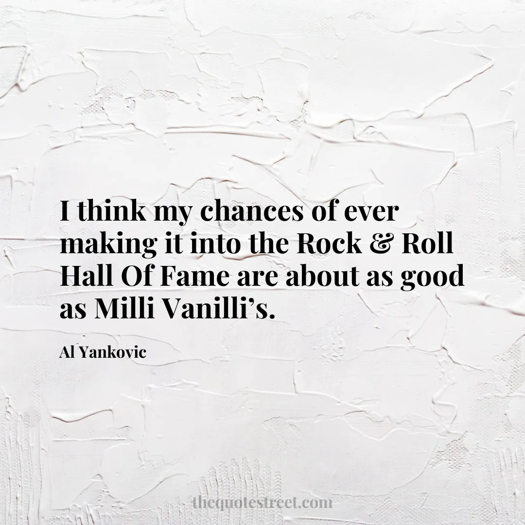 I think my chances of ever making it into the Rock & Roll Hall Of Fame are about as good as Milli Vanilli’s. - Al Yankovic