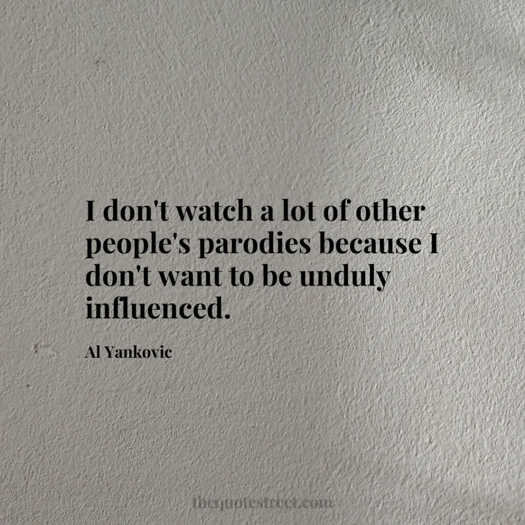 I don't watch a lot of other people's parodies because I don't want to be unduly influenced. - Al Yankovic