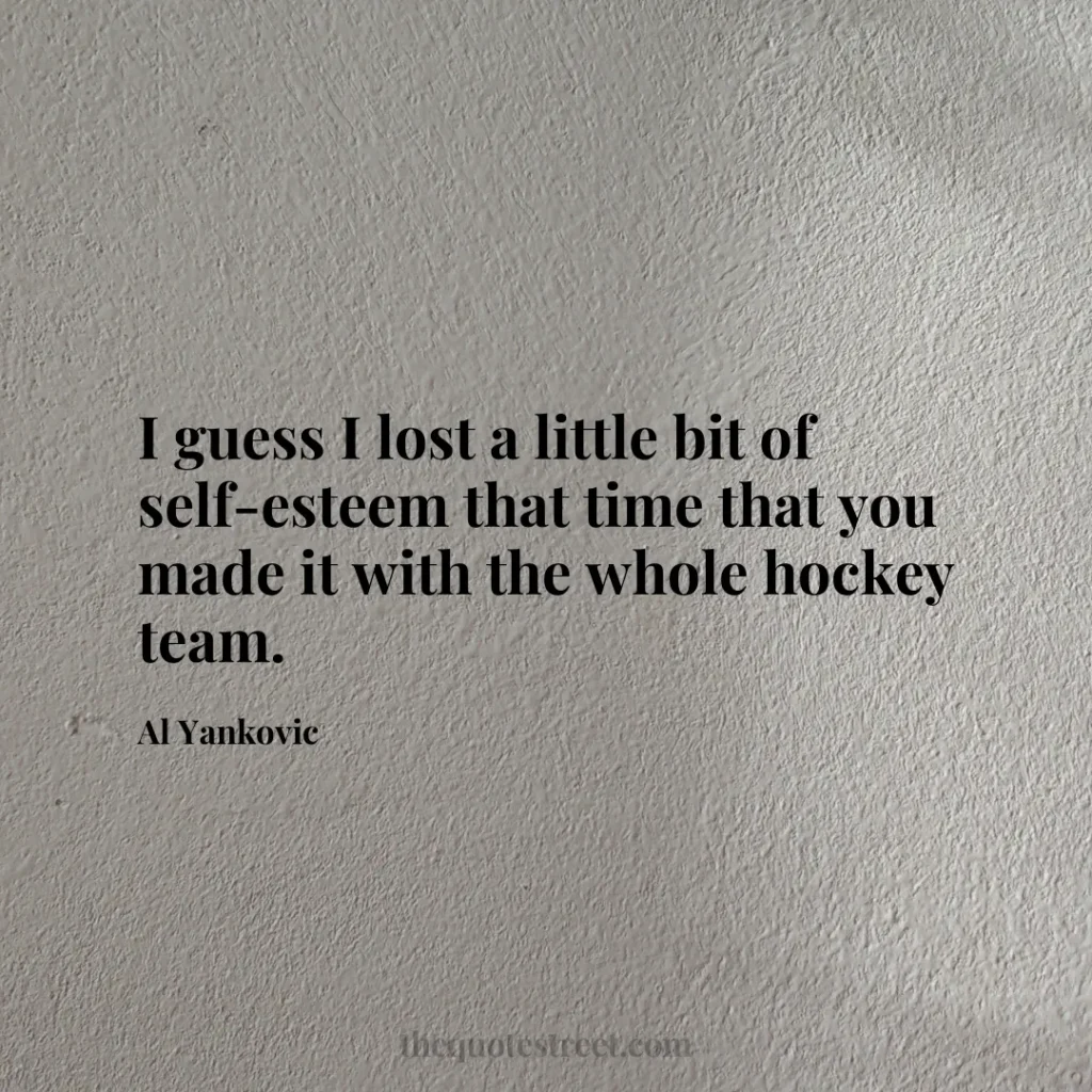 I guess I lost a little bit of self-esteem that time that you made it with the whole hockey team. - Al Yankovic