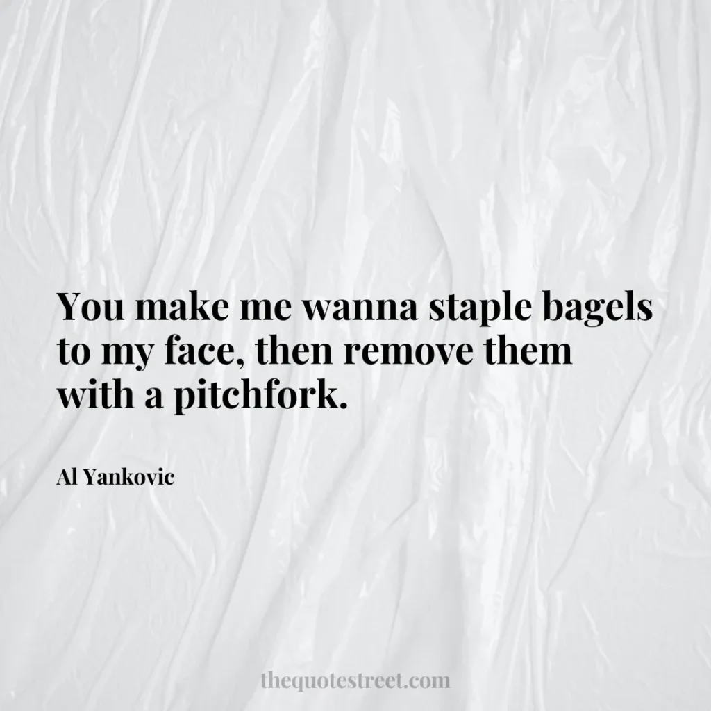 You make me wanna staple bagels to my face