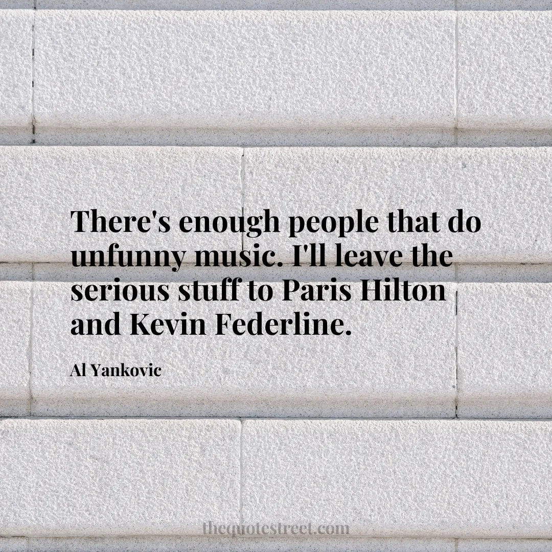 There's enough people that do unfunny music. I'll leave the serious stuff to Paris Hilton and Kevin Federline. - Al Yankovic