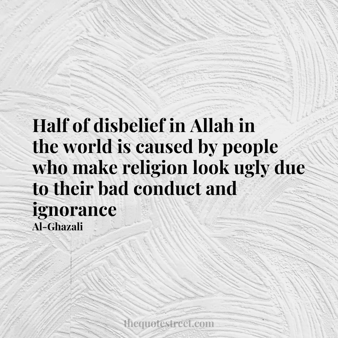 Half of disbelief in Allah in the world is caused by people who make religion look ugly due to their bad conduct and ignorance - Al-Ghazali