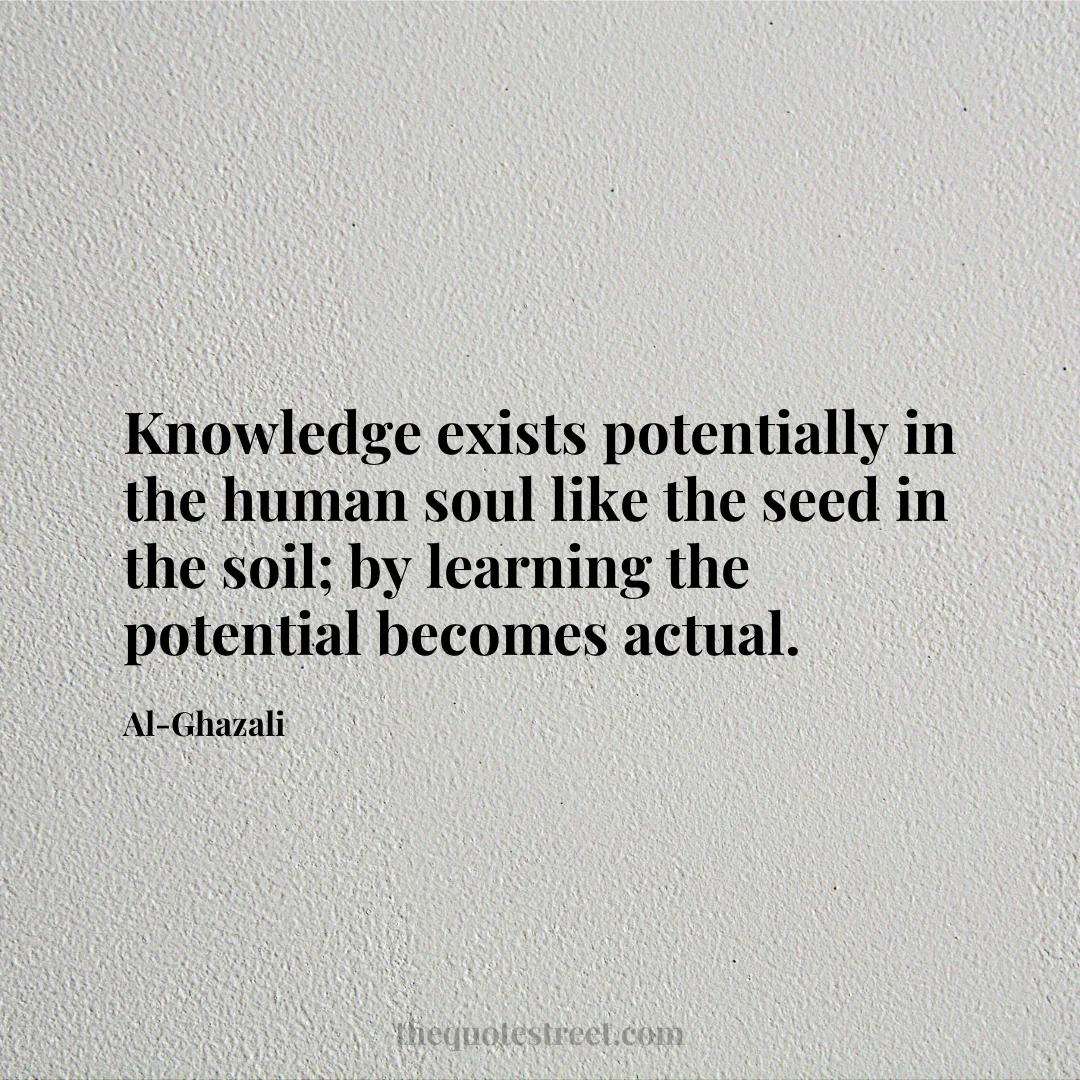 Knowledge exists potentially in the human soul like the seed in the soil; by learning the potential becomes actual. - Al-Ghazali