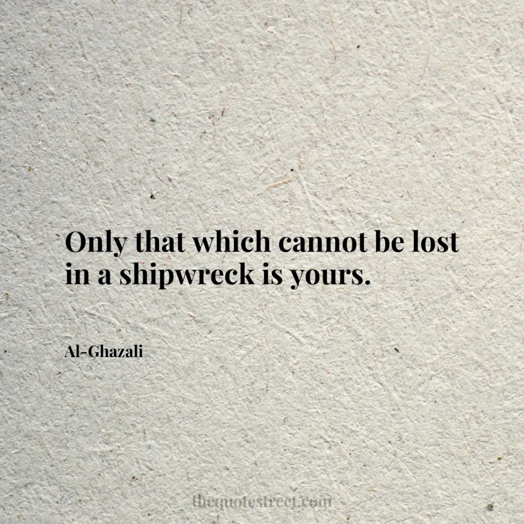 Only that which cannot be lost in a shipwreck is yours. - Al-Ghazali