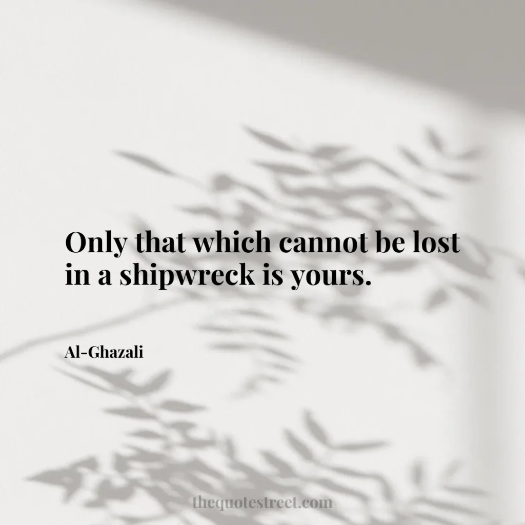 Only that which cannot be lost in a shipwreck is yours. - Al-Ghazali