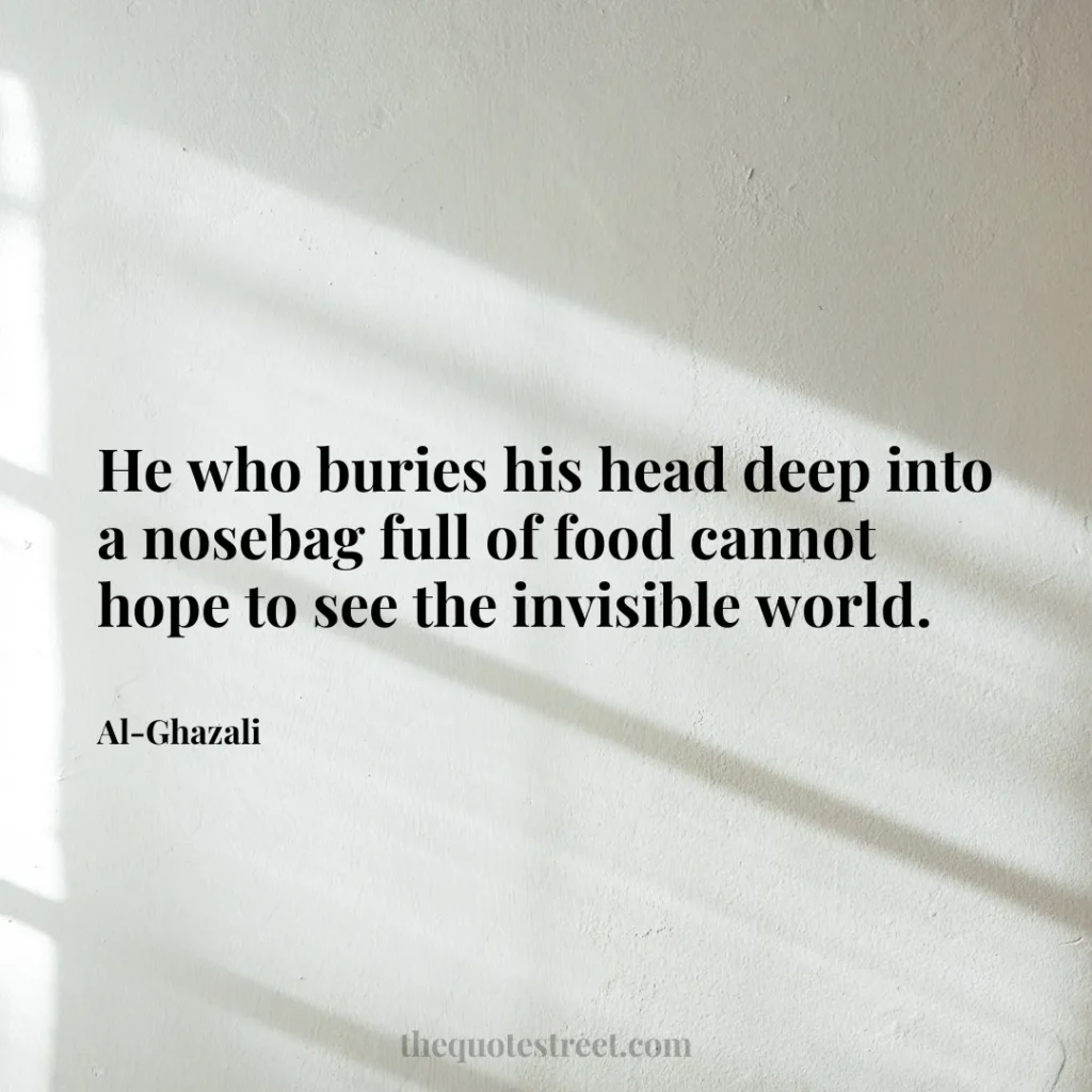 He who buries his head deep into a nosebag full of food cannot hope to see the invisible world. - Al-Ghazali