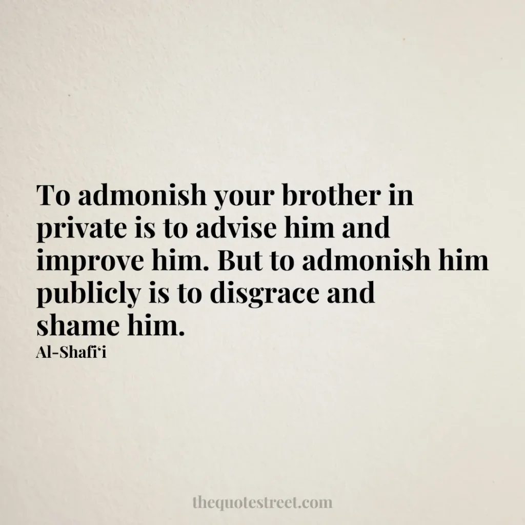 To admonish your brother in private is to advise him and improve him. But to admonish him publicly is to disgrace and shame him. - Al-Shafi‘i