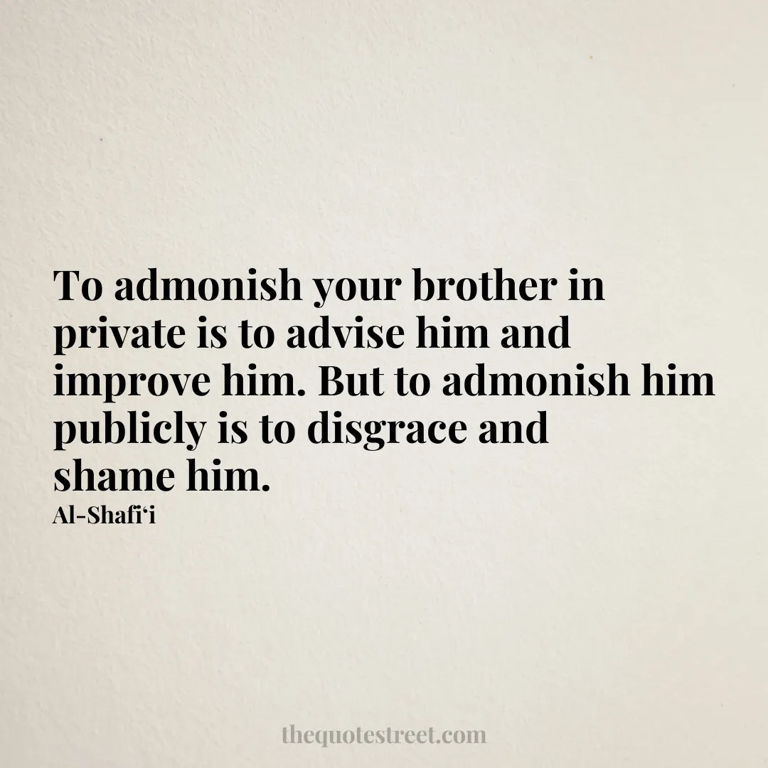 To admonish your brother in private is to advise him and improve him. But to admonish him publicly is to disgrace and shame him. - Al-Shafi‘i