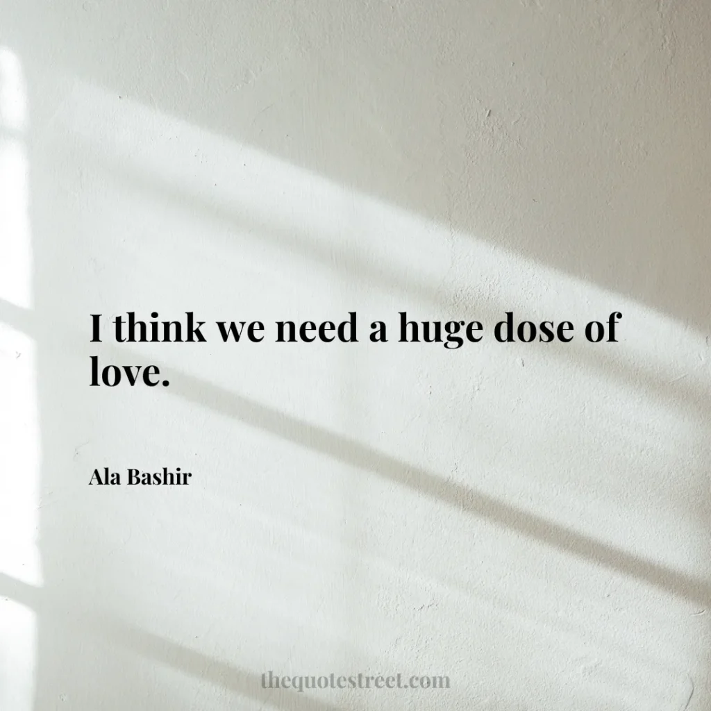 I think we need a huge dose of love. - Ala Bashir