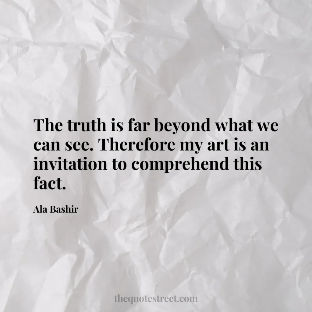 The truth is far beyond what we can see. Therefore my art is an invitation to comprehend this fact. - Ala Bashir